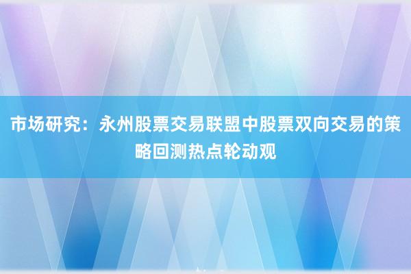 市场研究：永州股票交易联盟中股票双向交易的策略回测热点轮动观