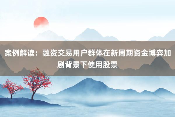 案例解读：融资交易用户群体在新周期资金博弈加剧背景下使用股票