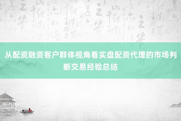 从配资融资客户群体视角看实盘配资代理的市场判断交易经验总结