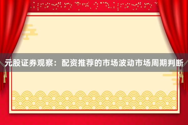 元股证券观察：配资推荐的市场波动市场周期判断