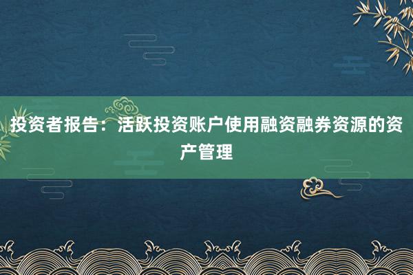 投资者报告：活跃投资账户使用融资融券资源的资产管理