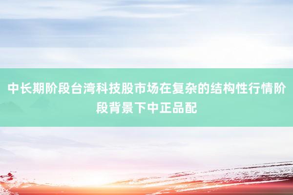 中长期阶段台湾科技股市场在复杂的结构性行情阶段背景下中正品配