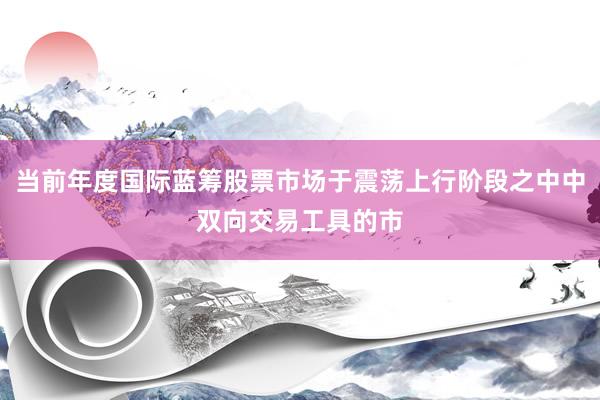 当前年度国际蓝筹股票市场于震荡上行阶段之中中双向交易工具的市