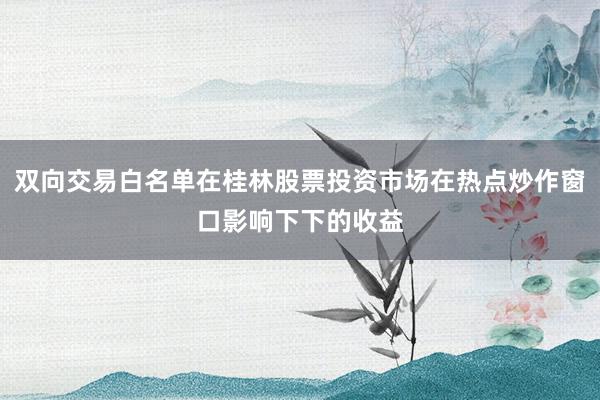 双向交易白名单在桂林股票投资市场在热点炒作窗口影响下下的收益