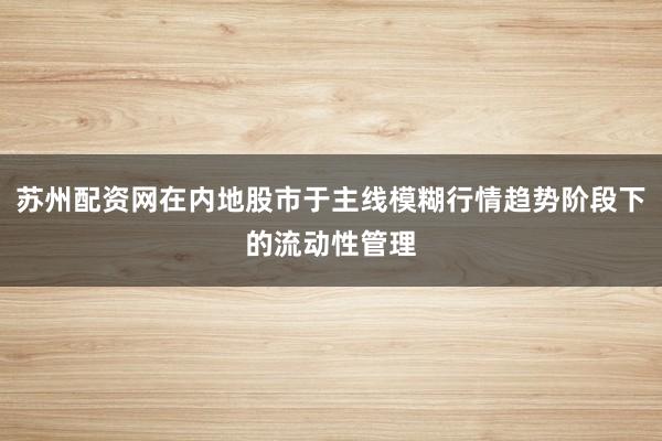 苏州配资网在内地股市于主线模糊行情趋势阶段下的流动性管理