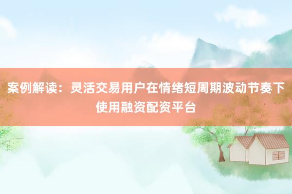 案例解读：灵活交易用户在情绪短周期波动节奏下使用融资配资平台