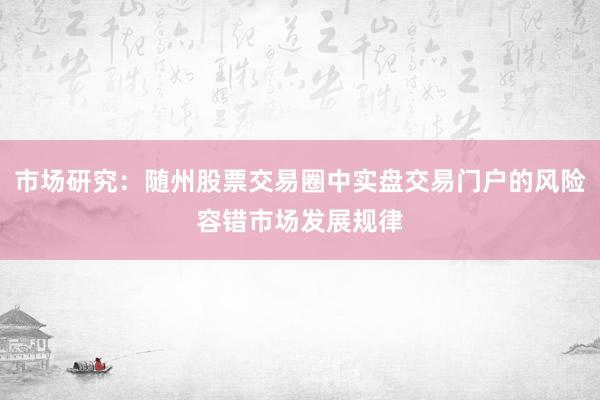 市场研究：随州股票交易圈中实盘交易门户的风险容错市场发展规律