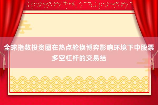 全球指数投资圈在热点轮换博弈影响环境下中股票多空杠杆的交易结