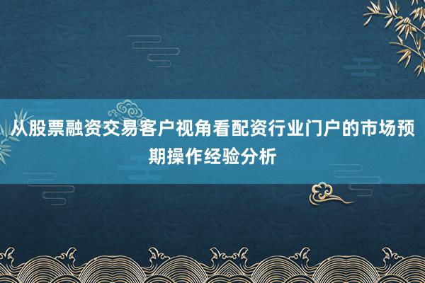 从股票融资交易客户视角看配资行业门户的市场预期操作经验分析