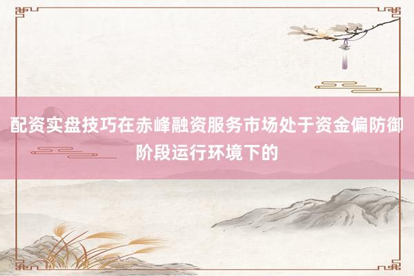 配资实盘技巧在赤峰融资服务市场处于资金偏防御阶段运行环境下的