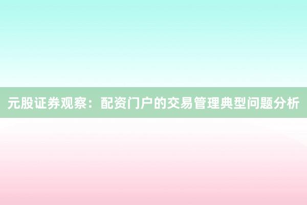 元股证券观察：配资门户的交易管理典型问题分析