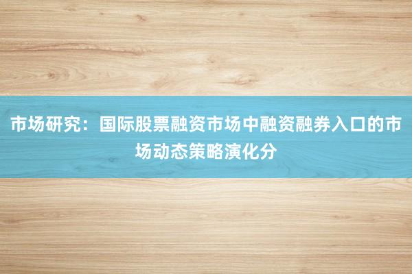 市场研究：国际股票融资市场中融资融券入口的市场动态策略演化分