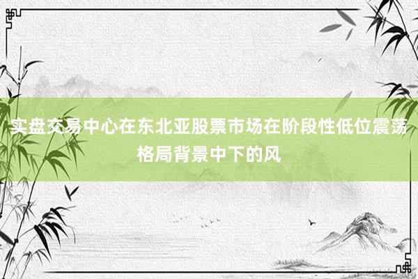 实盘交易中心在东北亚股票市场在阶段性低位震荡格局背景中下的风