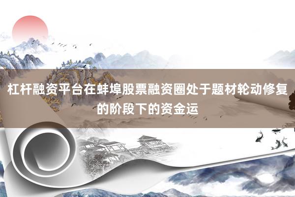 杠杆融资平台在蚌埠股票融资圈处于题材轮动修复的阶段下的资金运