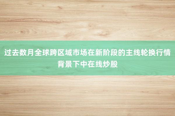 过去数月全球跨区域市场在新阶段的主线轮换行情背景下中在线炒股