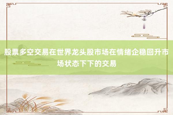 股票多空交易在世界龙头股市场在情绪企稳回升市场状态下下的交易