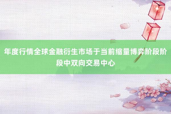 年度行情全球金融衍生市场于当前缩量博弈阶段阶段中双向交易中心