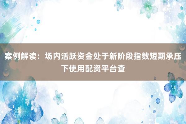 案例解读：场内活跃资金处于新阶段指数短期承压下使用配资平台查