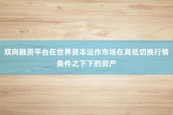 双向融资平台在世界资本运作市场在高低切换行情条件之下下的资产