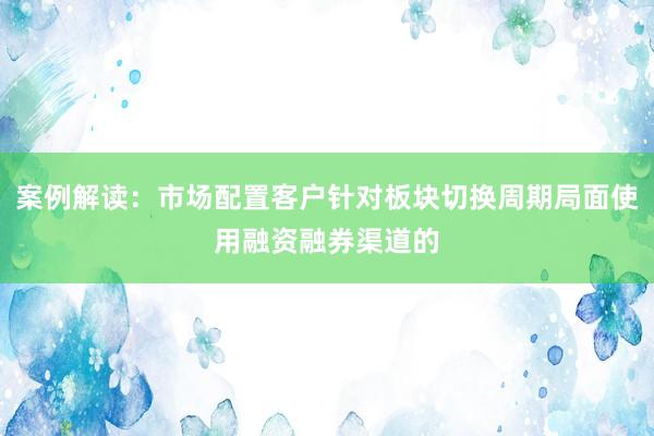 案例解读：市场配置客户针对板块切换周期局面使用融资融券渠道的