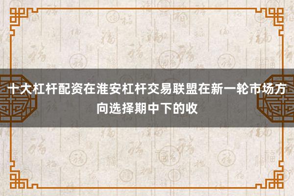 十大杠杆配资在淮安杠杆交易联盟在新一轮市场方向选择期中下的收