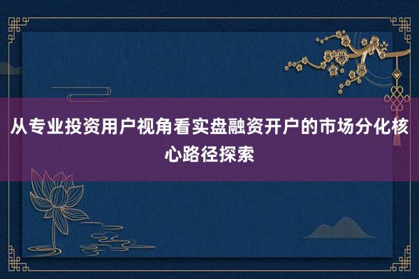 从专业投资用户视角看实盘融资开户的市场分化核心路径探索