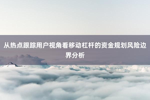 从热点跟踪用户视角看移动杠杆的资金规划风险边界分析