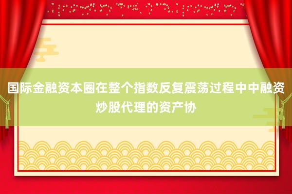 国际金融资本圈在整个指数反复震荡过程中中融资炒股代理的资产协