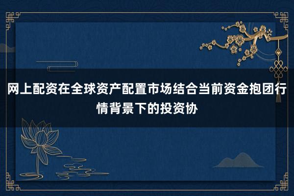 网上配资在全球资产配置市场结合当前资金抱团行情背景下的投资协