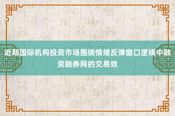 近期国际机构投资市场围绕情绪反弹窗口逻辑中融资融券网的交易效