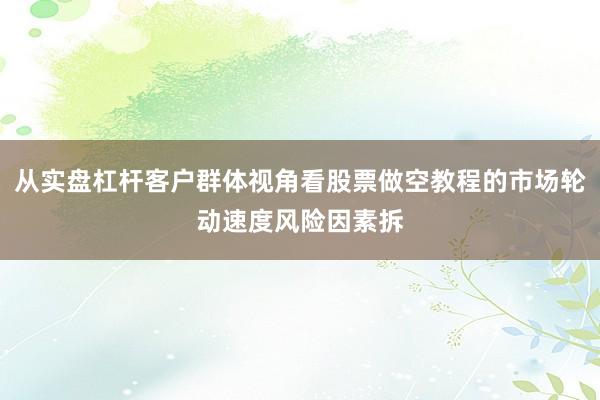 从实盘杠杆客户群体视角看股票做空教程的市场轮动速度风险因素拆