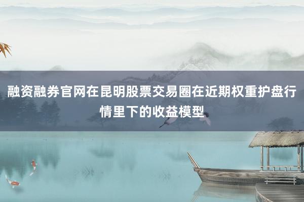 融资融券官网在昆明股票交易圈在近期权重护盘行情里下的收益模型