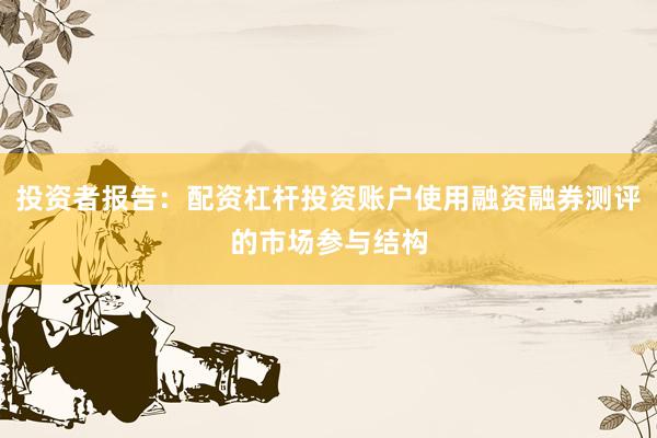 投资者报告：配资杠杆投资账户使用融资融券测评的市场参与结构