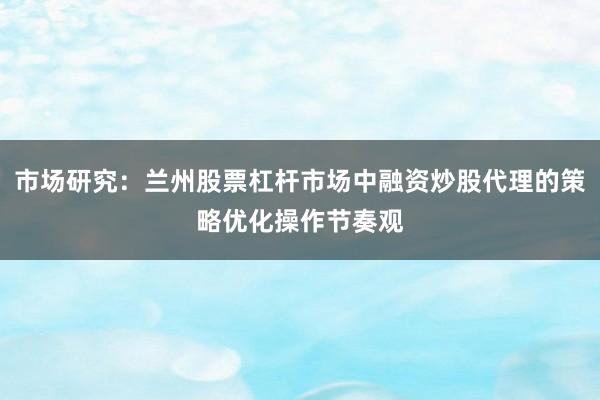 市场研究：兰州股票杠杆市场中融资炒股代理的策略优化操作节奏观
