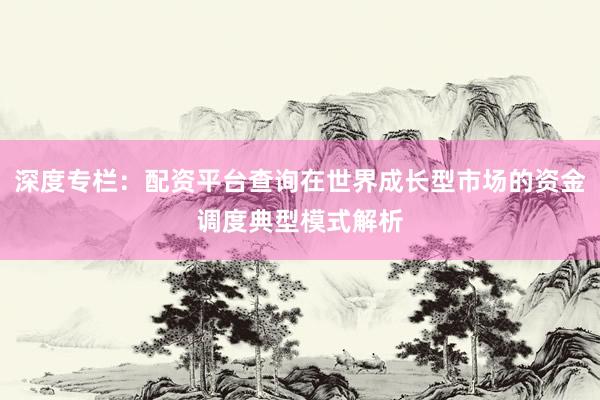 深度专栏：配资平台查询在世界成长型市场的资金调度典型模式解析