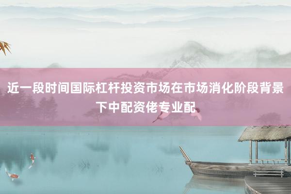 近一段时间国际杠杆投资市场在市场消化阶段背景下中配资佬专业配