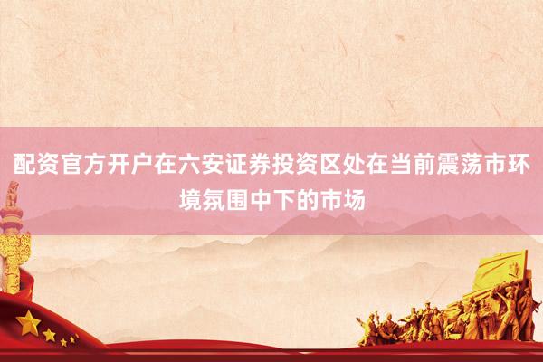 配资官方开户在六安证券投资区处在当前震荡市环境氛围中下的市场