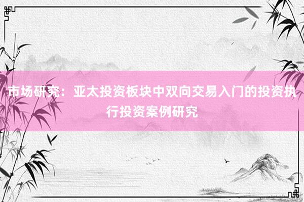 市场研究：亚太投资板块中双向交易入门的投资执行投资案例研究