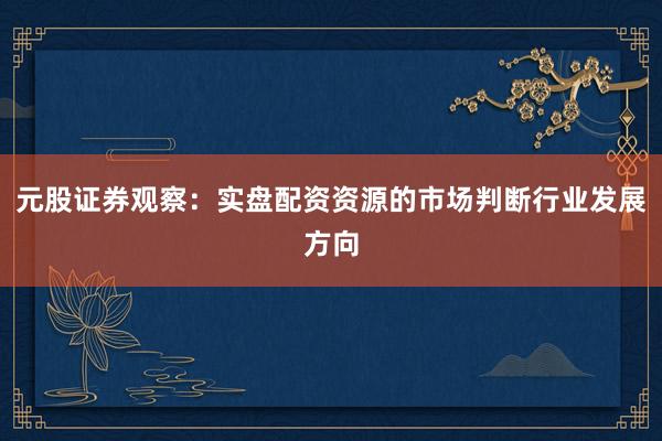 元股证券观察：实盘配资资源的市场判断行业发展方向