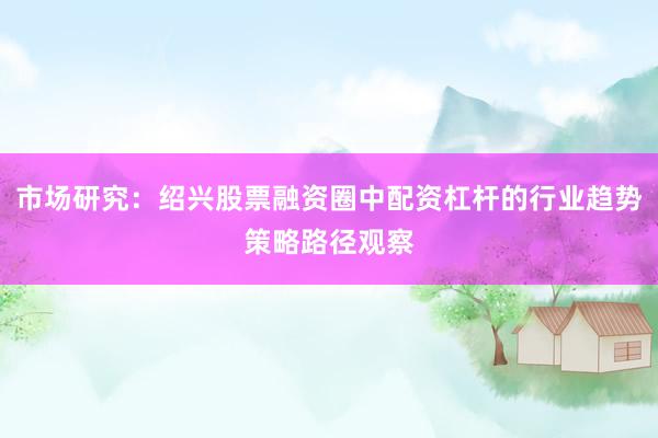 市场研究：绍兴股票融资圈中配资杠杆的行业趋势策略路径观察
