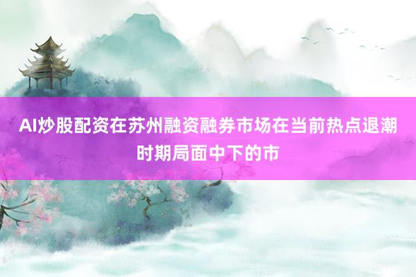 AI炒股配资在苏州融资融券市场在当前热点退潮时期局面中下的市