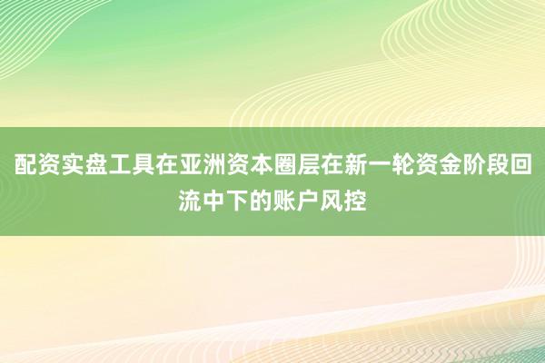配资实盘工具在亚洲资本圈层在新一轮资金阶段回流中下的账户风控