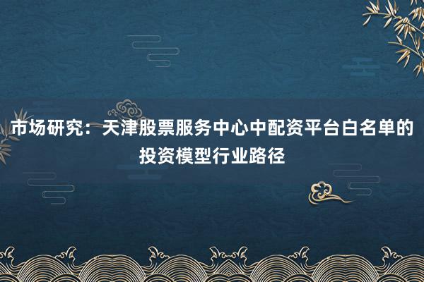 市场研究：天津股票服务中心中配资平台白名单的投资模型行业路径