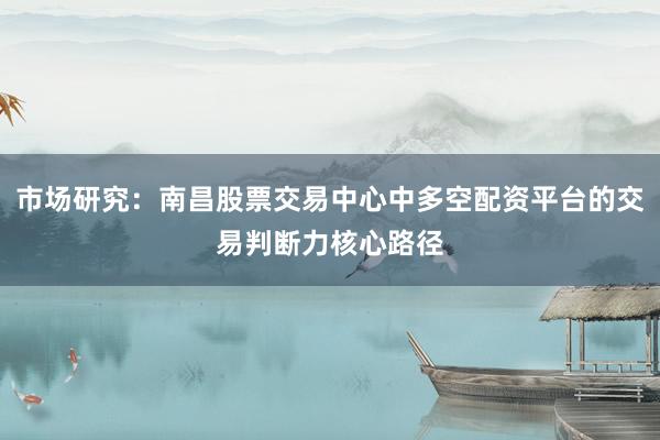 市场研究：南昌股票交易中心中多空配资平台的交易判断力核心路径