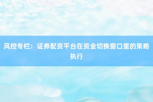风控专栏：证券配资平台在资金切换窗口里的策略执行