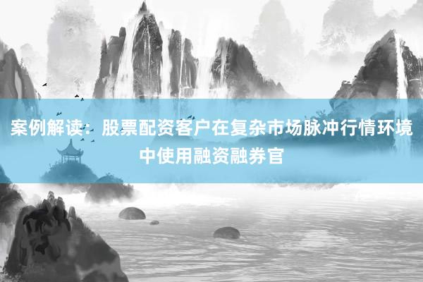 案例解读：股票配资客户在复杂市场脉冲行情环境中使用融资融券官