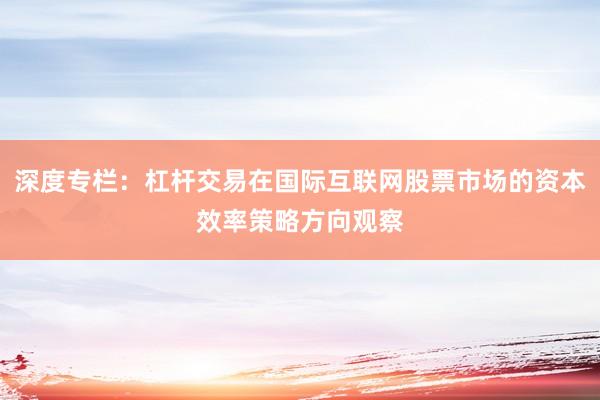 深度专栏：杠杆交易在国际互联网股票市场的资本效率策略方向观察