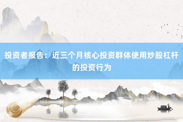 投资者报告：近三个月核心投资群体使用炒股杠杆的投资行为