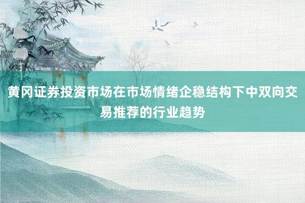 黄冈证券投资市场在市场情绪企稳结构下中双向交易推荐的行业趋势