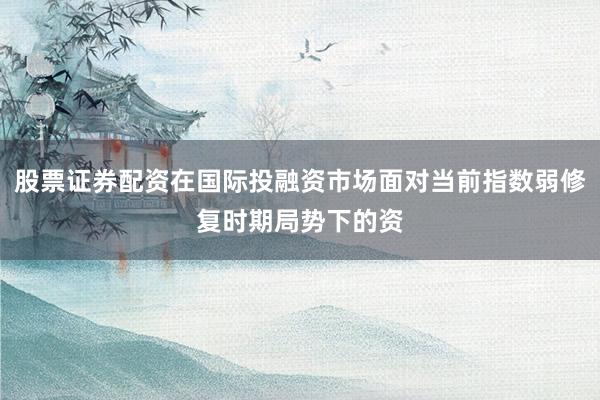 股票证券配资在国际投融资市场面对当前指数弱修复时期局势下的资